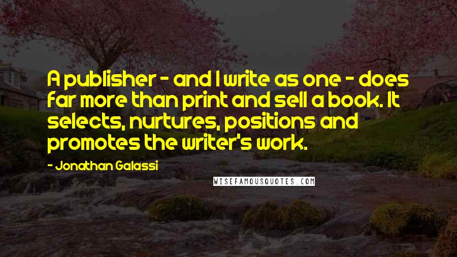 Jonathan Galassi quotes: A publisher - and I write as one - does far more than print and sell a book. It selects, nurtures, positions and promotes the writer's work.