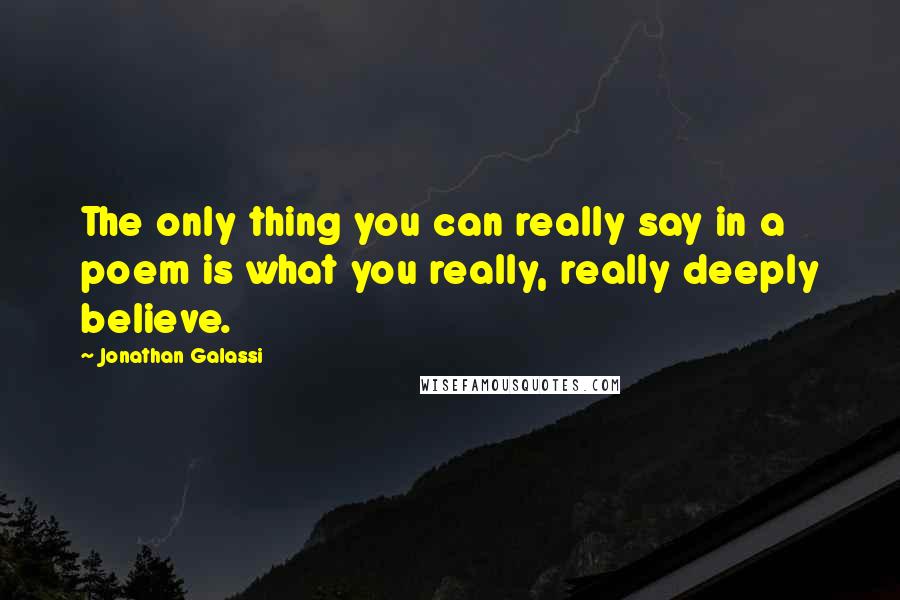 Jonathan Galassi quotes: The only thing you can really say in a poem is what you really, really deeply believe.