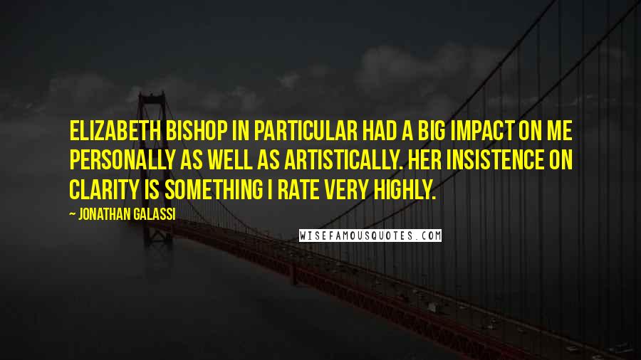 Jonathan Galassi quotes: Elizabeth Bishop in particular had a big impact on me personally as well as artistically. Her insistence on clarity is something I rate very highly. Jonathan Galassi quotes: Elizabeth Bishop in particular had a big impact on me personally as well as artistically. Her insistence on clarity is something I rate very highly.