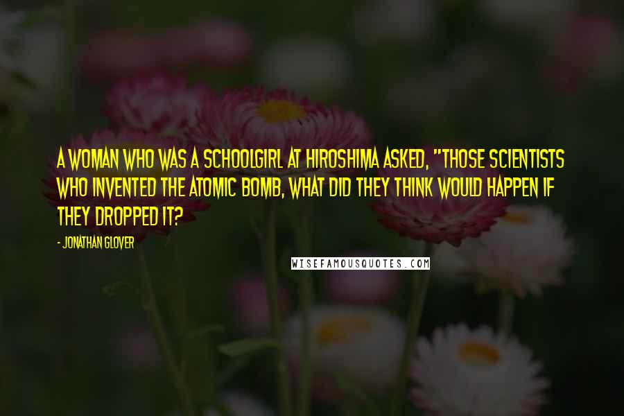 Jonathan Glover quotes: A woman who was a schoolgirl at Hiroshima asked, "Those scientists who invented the atomic bomb, what did they think would happen if they dropped it?