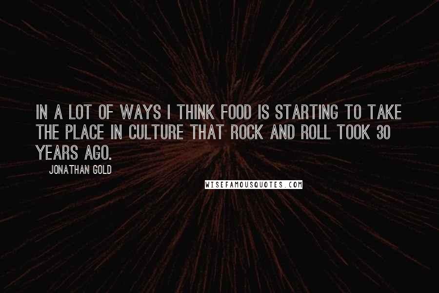 Jonathan Gold quotes: In a lot of ways I think food is starting to take the place in culture that rock and roll took 30 years ago.