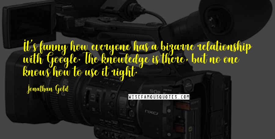 Jonathan Gold quotes: It's funny how everyone has a bizarre relationship with Google. The knowledge is there, but no one knows how to use it right.