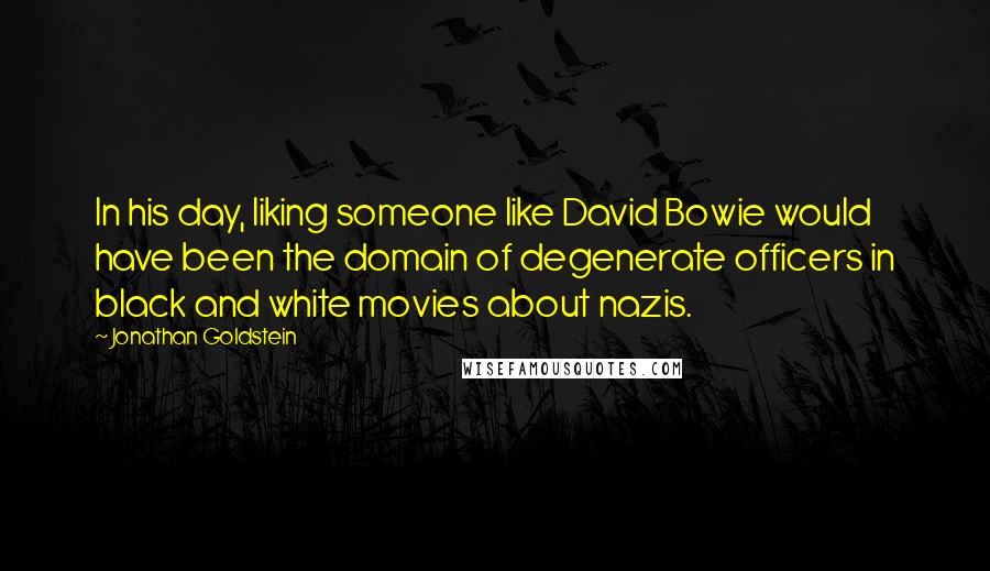 Jonathan Goldstein quotes: In his day, liking someone like David Bowie would have been the domain of degenerate officers in black and white movies about nazis. Jonathan Goldstein quotes: In his day, liking someone like David Bowie would have been the domain of degenerate officers in black and white movies about nazis.