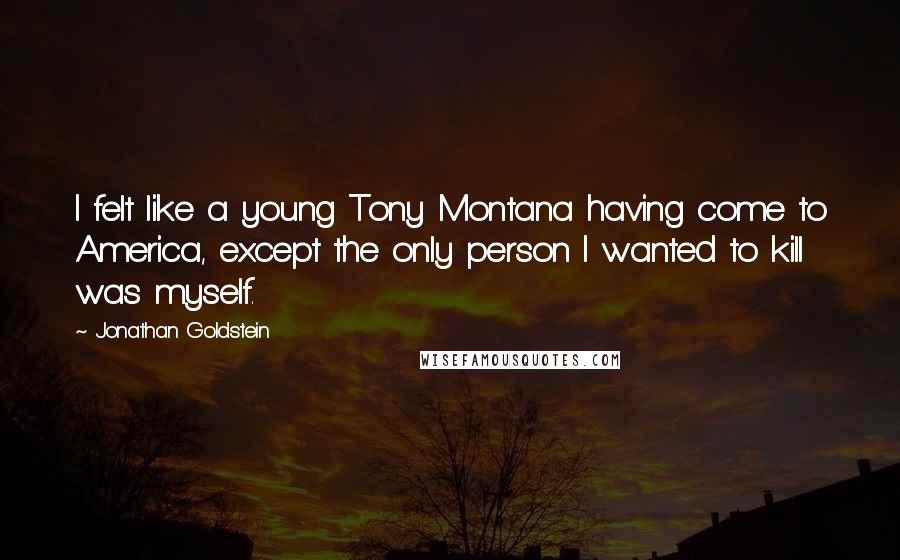 Jonathan Goldstein quotes: I felt like a young Tony Montana having come to America, except the only person I wanted to kill was myself. Jonathan Goldstein quotes: I felt like a young Tony Montana having come to America, except the only person I wanted to kill was myself.