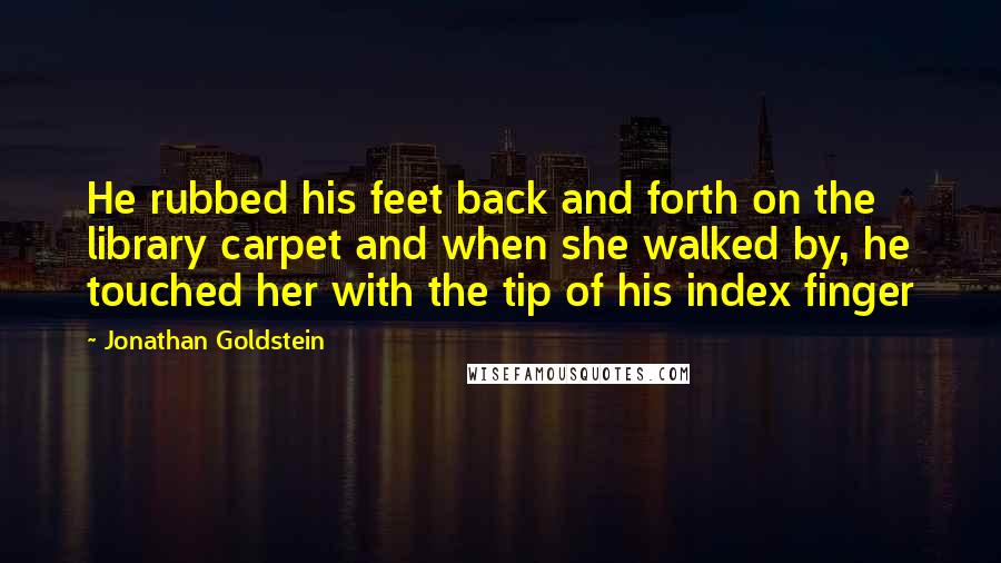 Jonathan Goldstein quotes: He rubbed his feet back and forth on the library carpet and when she walked by, he touched her with the tip of his index finger