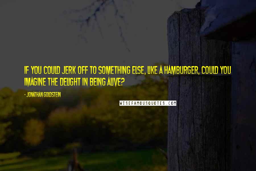 Jonathan Goldstein quotes: If you could jerk off to something else, like a hamburger, could you imagine the delight in being alive? Jonathan Goldstein quotes: If you could jerk off to something else, like a hamburger, could you imagine the delight in being alive?