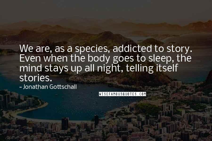 Jonathan Gottschall quotes: We are, as a species, addicted to story. Even when the body goes to sleep, the mind stays up all night, telling itself stories.