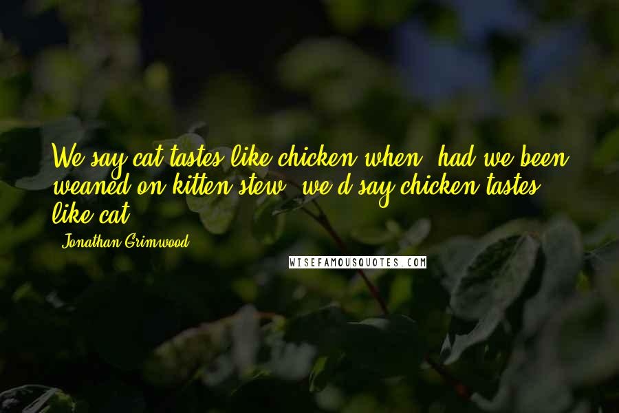 Jonathan Grimwood quotes: We say cat tastes like chicken when, had we been weaned on kitten stew, we'd say chicken tastes like cat.