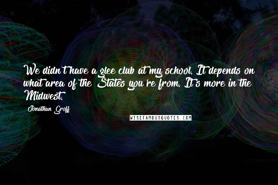 Jonathan Groff quotes: We didn't have a glee club at my school. It depends on what area of the States you're from. It's more in the Midwest. Jonathan Groff quotes: We didn't have a glee club at my school. It depends on what area of the States you're from. It's more in the Midwest.