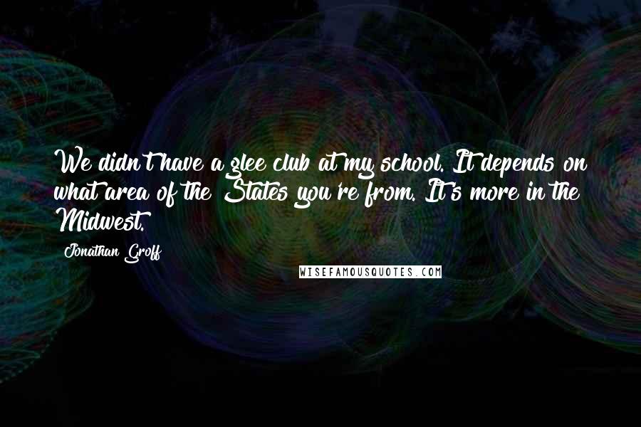 Jonathan Groff quotes: We didn't have a glee club at my school. It depends on what area of the States you're from. It's more in the Midwest.