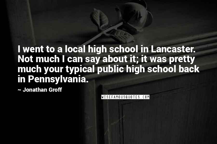 Jonathan Groff quotes: I went to a local high school in Lancaster. Not much I can say about it; it was pretty much your typical public high school back in Pennsylvania.