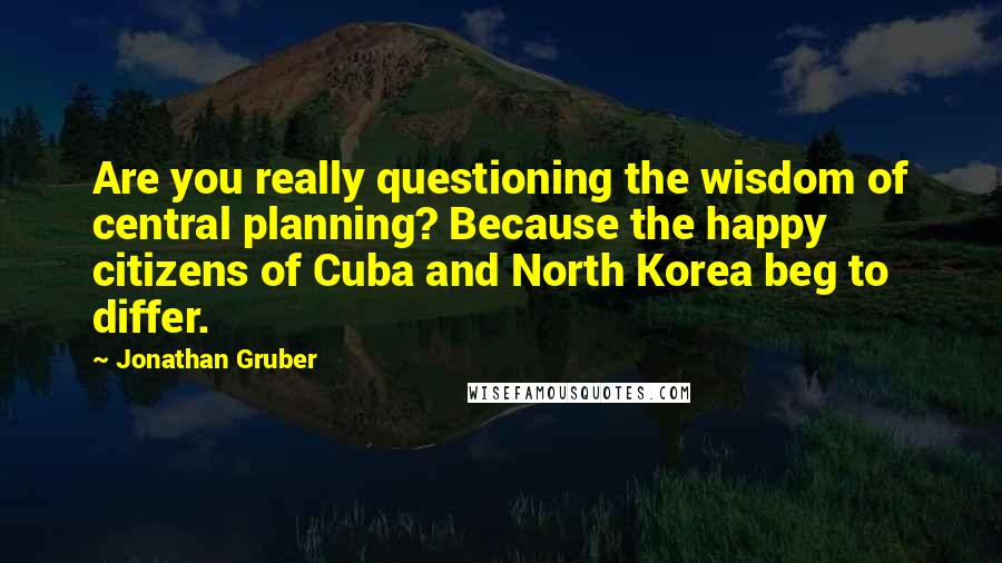 Jonathan Gruber quotes: Are you really questioning the wisdom of central planning? Because the happy citizens of Cuba and North Korea beg to differ.