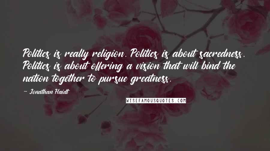 Jonathan Haidt quotes: Politics is really religion. Politics is about sacredness. Politics is about offering a vision that will bind the nation together to pursue greatness.