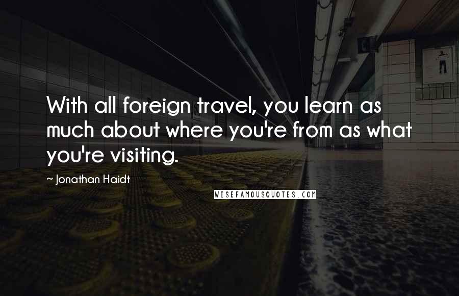 Jonathan Haidt quotes: With all foreign travel, you learn as much about where you're from as what you're visiting.