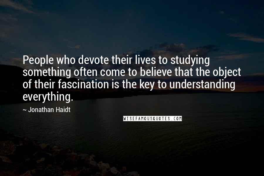 Jonathan Haidt quotes: People who devote their lives to studying something often come to believe that the object of their fascination is the key to understanding everything.