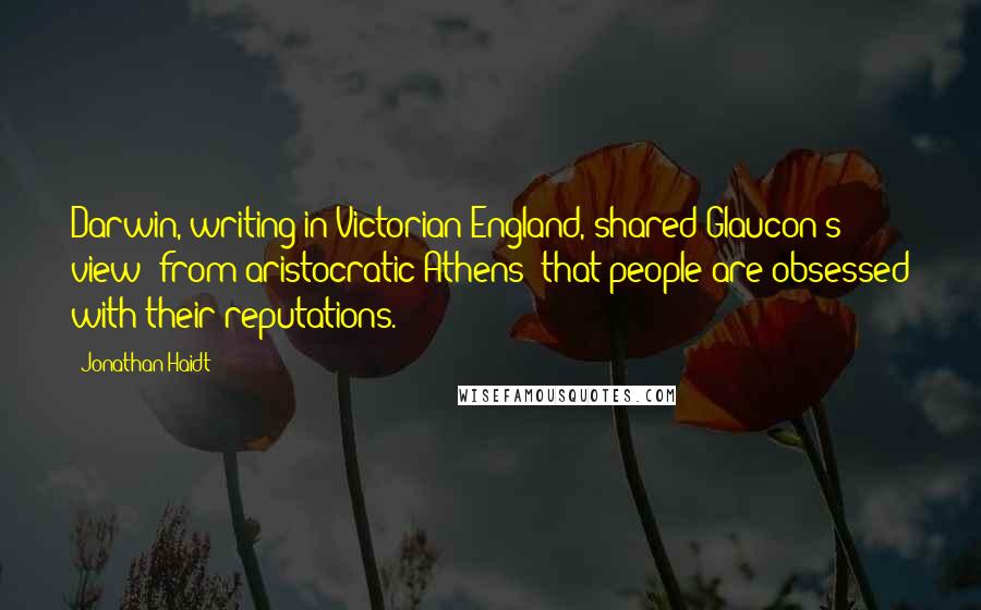 Jonathan Haidt quotes: Darwin, writing in Victorian England, shared Glaucon's view (from aristocratic Athens) that people are obsessed with their reputations.