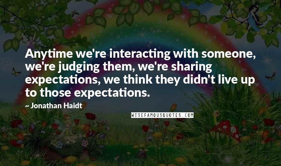 Jonathan Haidt quotes: Anytime we're interacting with someone, we're judging them, we're sharing expectations, we think they didn't live up to those expectations.