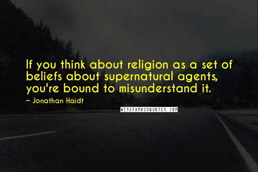 Jonathan Haidt quotes: If you think about religion as a set of beliefs about supernatural agents, you're bound to misunderstand it.