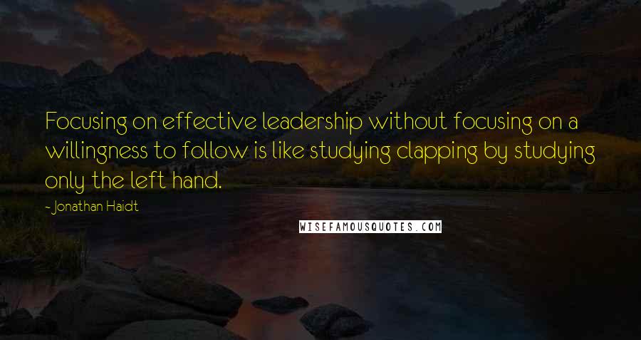 Jonathan Haidt quotes: Focusing on effective leadership without focusing on a willingness to follow is like studying clapping by studying only the left hand.