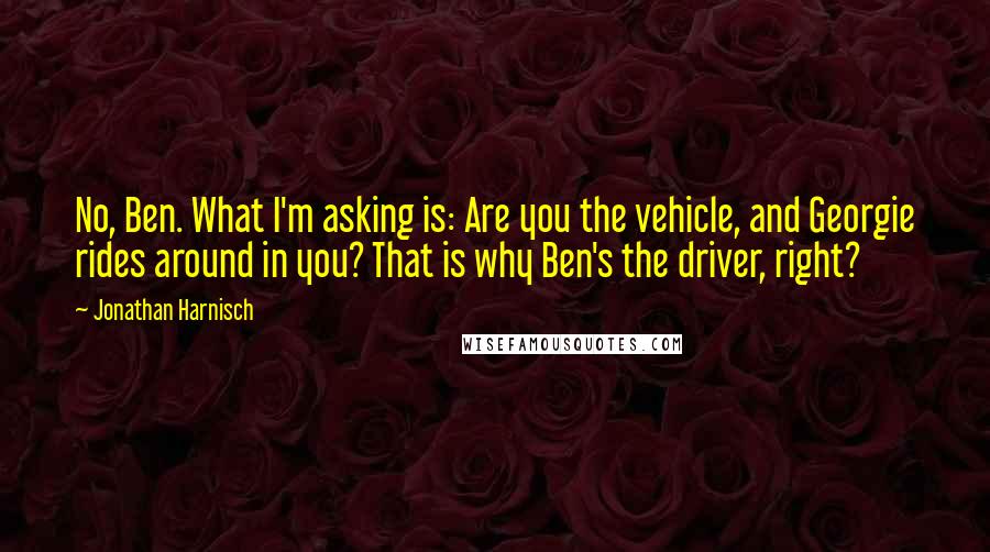 Jonathan Harnisch quotes: No, Ben. What I'm asking is: Are you the vehicle, and Georgie rides around in you? That is why Ben's the driver, right?
