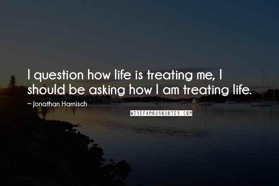 Jonathan Harnisch quotes: I question how life is treating me, I should be asking how I am treating life.