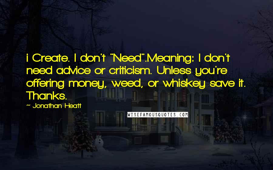 Jonathan Heatt quotes: i Create. I don't "Need".Meaning: I don't need advice or criticism. Unless you're offering money, weed, or whiskey save it. Thanks.