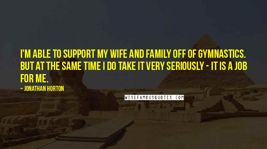 Jonathan Horton quotes: I'm able to support my wife and family off of gymnastics. But at the same time I do take it very seriously - it is a job for me. Jonathan Horton quotes: I'm able to support my wife and family off of gymnastics. But at the same time I do take it very seriously - it is a job for me.
