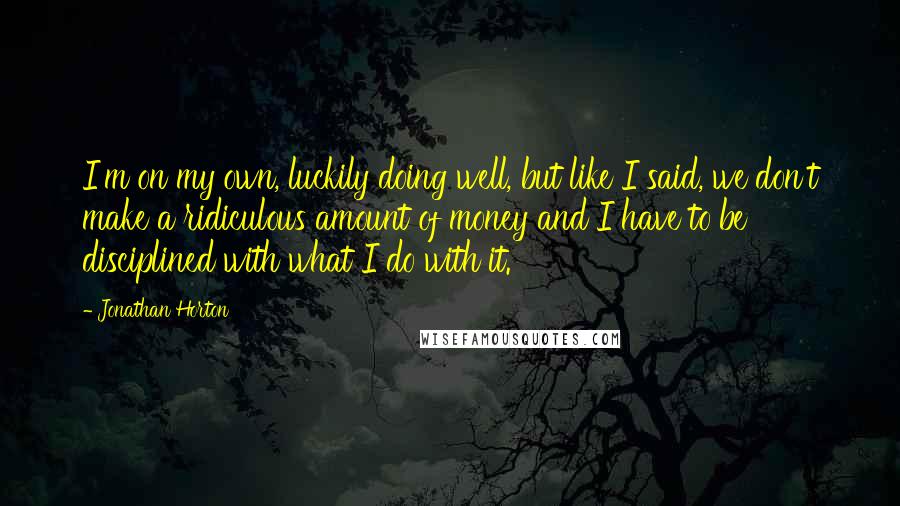 Jonathan Horton quotes: I'm on my own, luckily doing well, but like I said, we don't make a ridiculous amount of money and I have to be disciplined with what I do with Jonathan Horton quotes: I'm on my own, luckily doing well, but like I said, we don't make a ridiculous amount of money and I have to be disciplined with what I do with