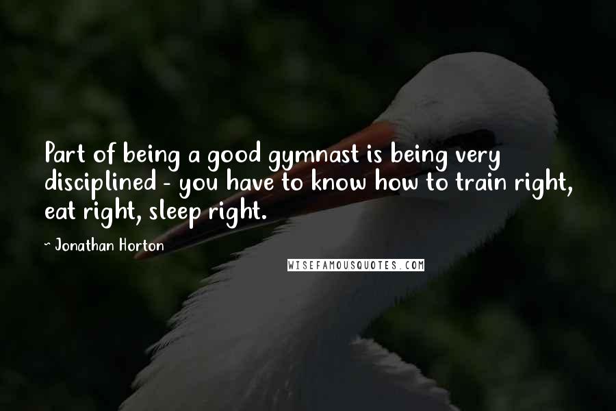 Jonathan Horton quotes: Part of being a good gymnast is being very disciplined - you have to know how to train right, eat right, sleep right. Jonathan Horton quotes: Part of being a good gymnast is being very disciplined - you have to know how to train right, eat right, sleep right.