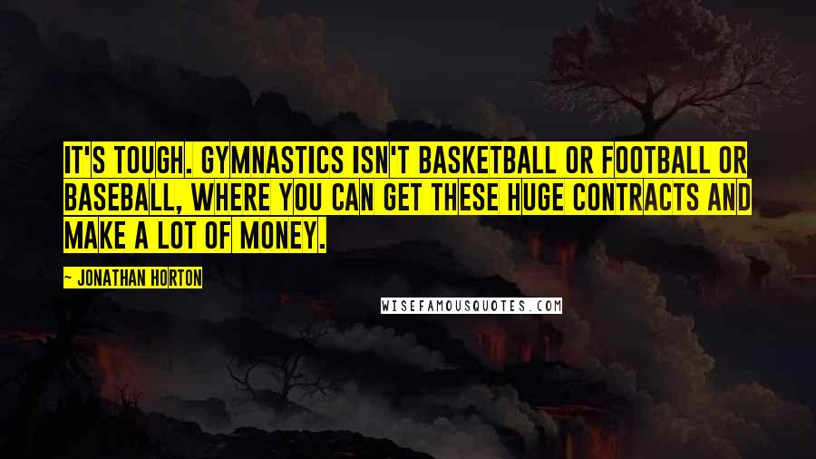 Jonathan Horton quotes: It's tough. Gymnastics isn't basketball or football or baseball, where you can get these huge contracts and make a lot of money. Jonathan Horton quotes: It's tough. Gymnastics isn't basketball or football or baseball, where you can get these huge contracts and make a lot of money.
