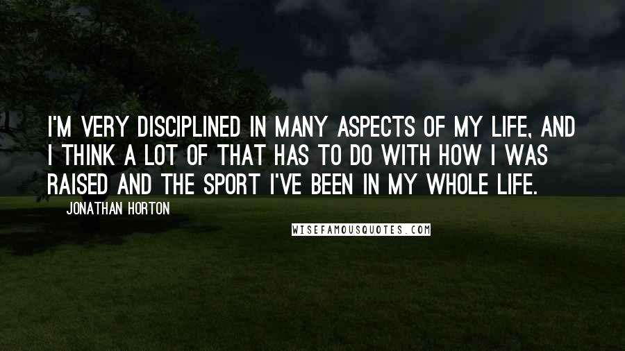Jonathan Horton quotes: I'm very disciplined in many aspects of my life, and I think a lot of that has to do with how I was raised and the sport I've been in Jonathan Horton quotes: I'm very disciplined in many aspects of my life, and I think a lot of that has to do with how I was raised and the sport I've been in