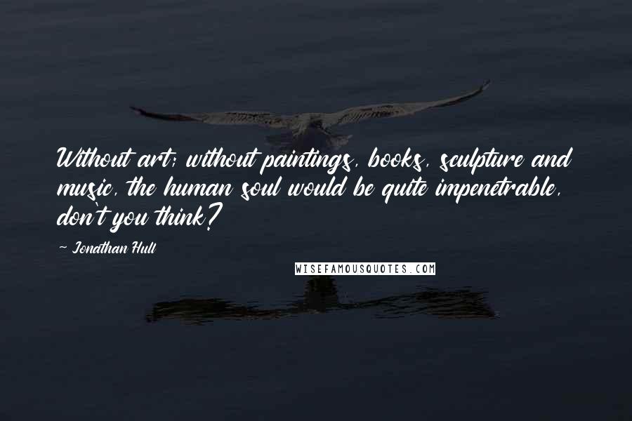 Jonathan Hull quotes: Without art; without paintings, books, sculpture and music, the human soul would be quite impenetrable, don't you think?