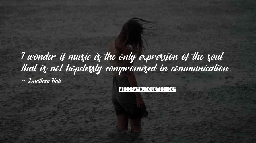 Jonathan Hull quotes: I wonder if music is the only expression of the soul that is not hopelessly compromised in communication. Jonathan Hull quotes: I wonder if music is the only expression of the soul that is not hopelessly compromised in communication.