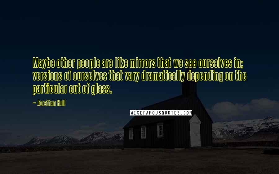 Jonathan Hull quotes: Maybe other people are like mirrors that we see ourselves in; versions of ourselves that vary dramatically depending on the particular cut of glass.