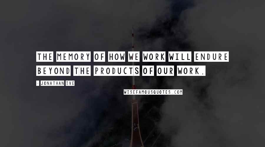 Jonathan Ive quotes: The memory of how we work will endure beyond the products of our work.