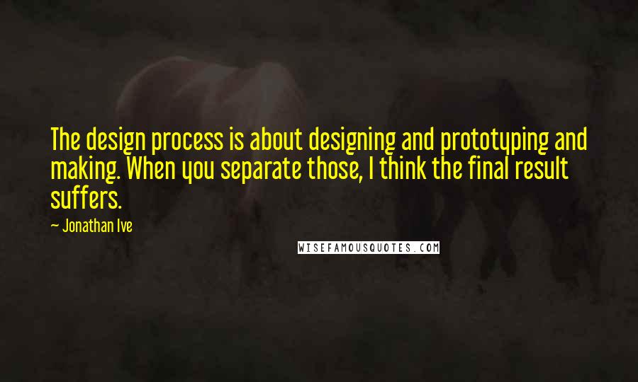 Jonathan Ive quotes: The design process is about designing and prototyping and making. When you separate those, I think the final result suffers.