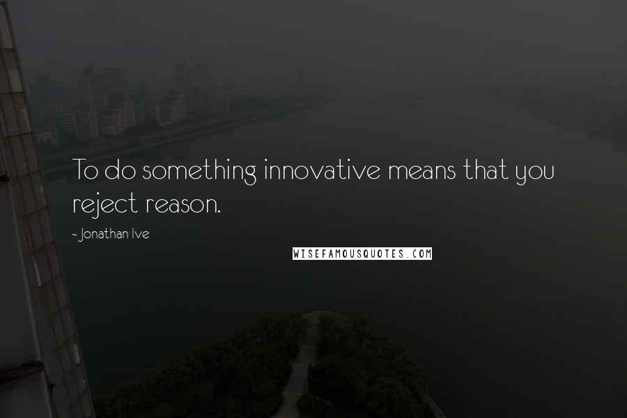 Jonathan Ive quotes: To do something innovative means that you reject reason.