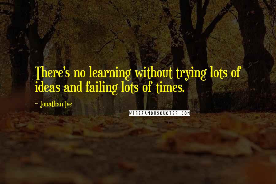 Jonathan Ive quotes: There's no learning without trying lots of ideas and failing lots of times.