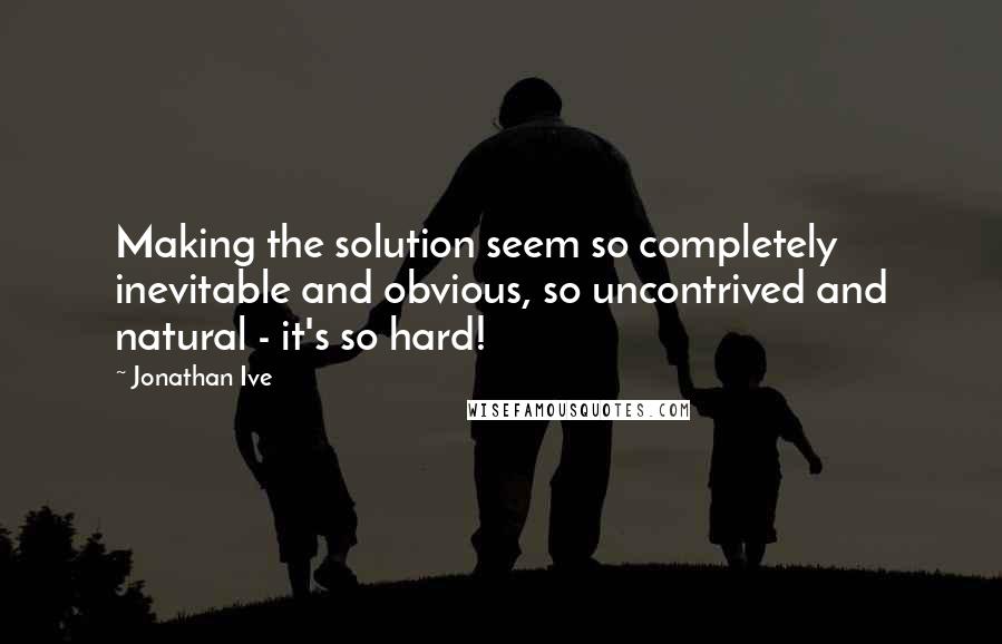 Jonathan Ive quotes: Making the solution seem so completely inevitable and obvious, so uncontrived and natural - it's so hard!