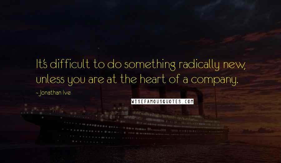 Jonathan Ive quotes: It's difficult to do something radically new, unless you are at the heart of a company.