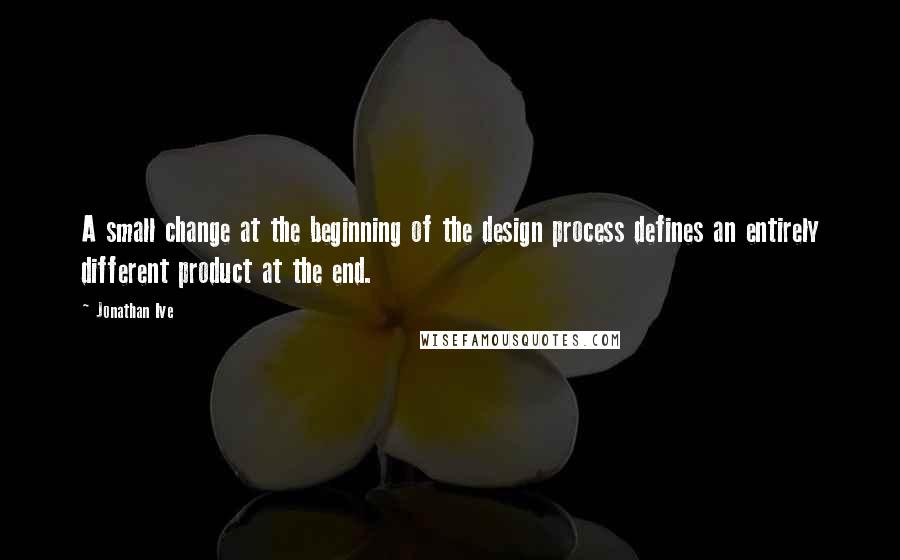 Jonathan Ive quotes: A small change at the beginning of the design process defines an entirely different product at the end.
