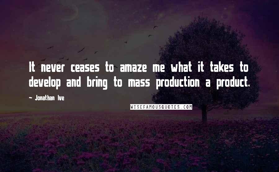 Jonathan Ive quotes: It never ceases to amaze me what it takes to develop and bring to mass production a product.