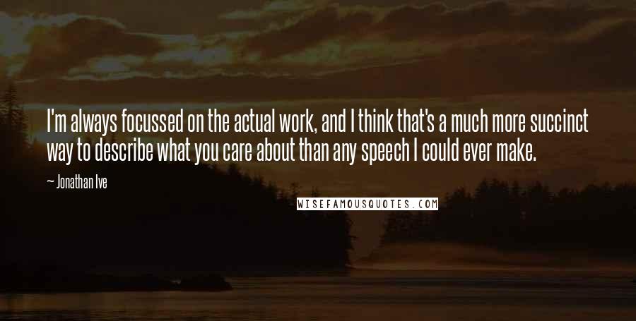 Jonathan Ive quotes: I'm always focussed on the actual work, and I think that's a much more succinct way to describe what you care about than any speech I could ever make.