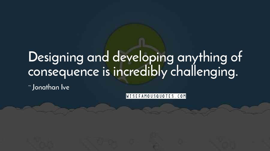 Jonathan Ive quotes: Designing and developing anything of consequence is incredibly challenging.