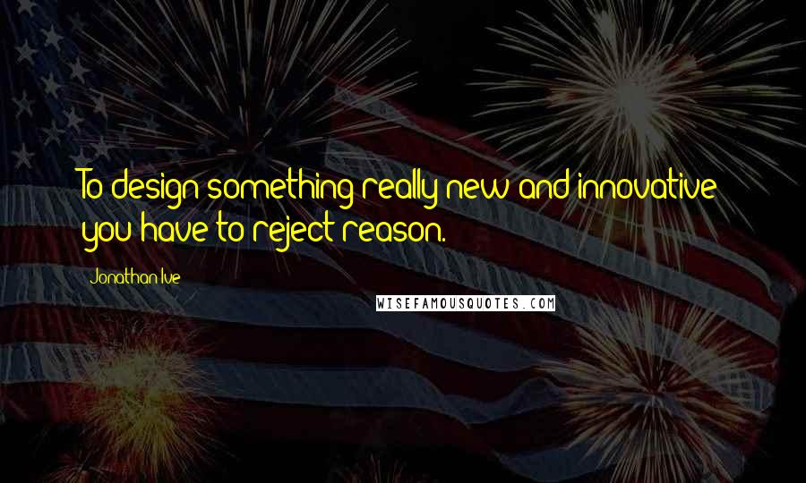 Jonathan Ive quotes: To design something really new and innovative you have to reject reason.