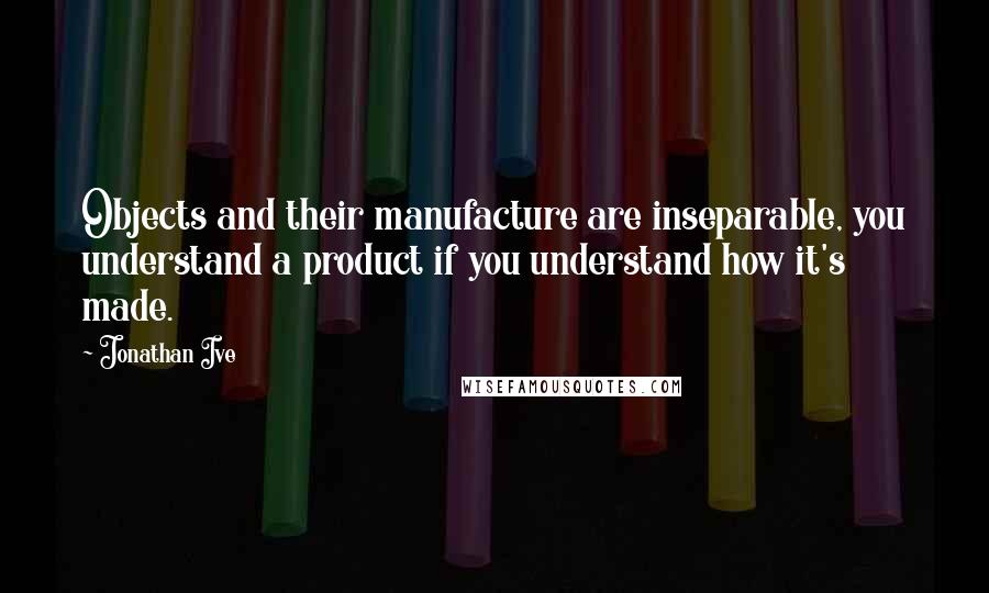 Jonathan Ive quotes: Objects and their manufacture are inseparable, you understand a product if you understand how it's made.