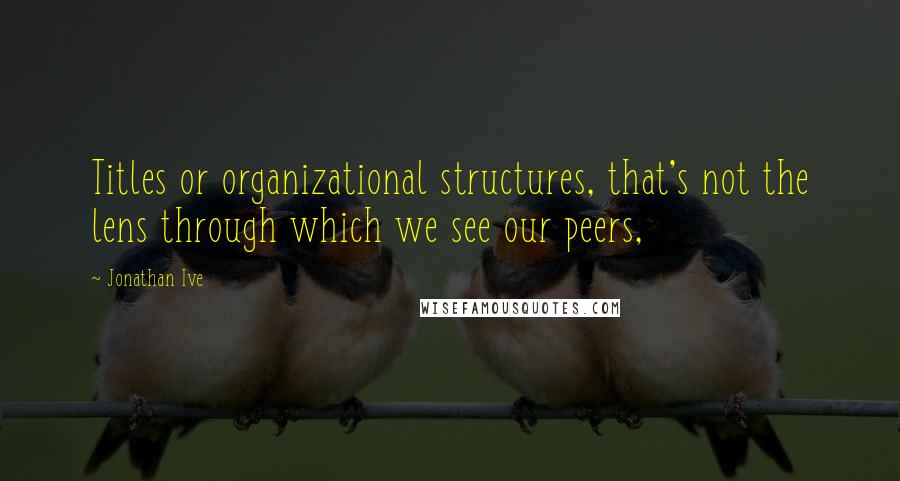 Jonathan Ive quotes: Titles or organizational structures, that's not the lens through which we see our peers,