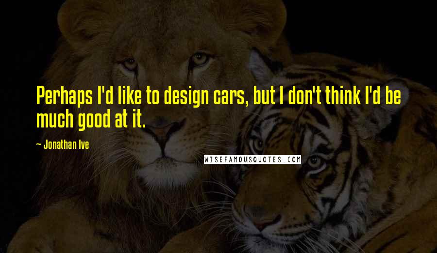 Jonathan Ive quotes: Perhaps I'd like to design cars, but I don't think I'd be much good at it.