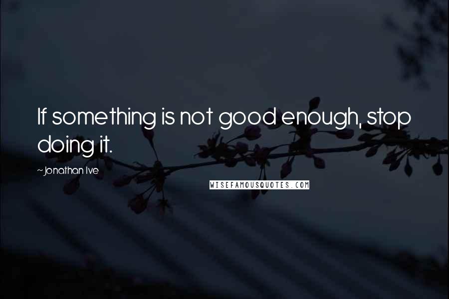 Jonathan Ive quotes: If something is not good enough, stop doing it.