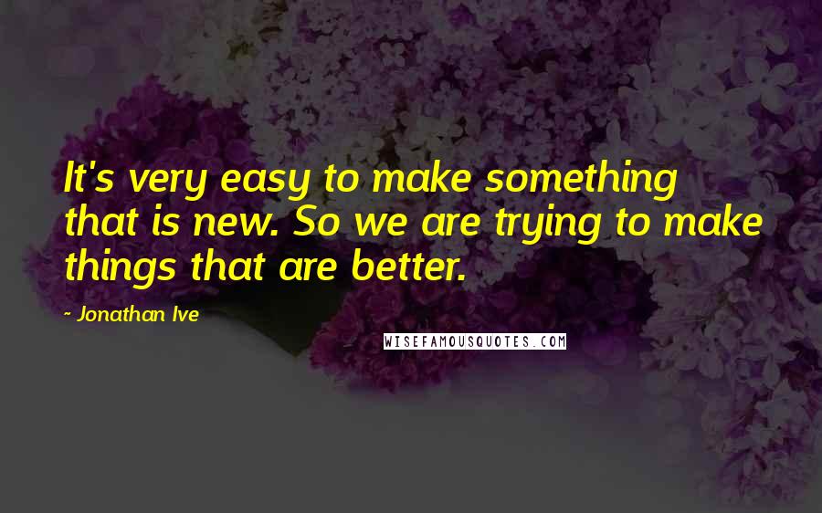 Jonathan Ive quotes: It's very easy to make something that is new. So we are trying to make things that are better.
